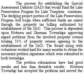 Text Box: 	The process for establishing the Special Assessment Districts (SAD) that would fund the Lake Preservation Program for Lake Templene  continues. The dredging project portion of  the Lake Preservation Program will begin when sufficient funds are raised through the property tax billing authorized by establishment of the SAD.  This process is dependent upon Nottawa and Sherman Townships approving signed petitions from the involved property owners totaling 51% of property owners agreeing to the establishment of the SAD. The Board along with volunteers worked hard for many months to obtain the necessary petition signatures which were submitted to both townships.   	The petition submissions have had good results and less than desirable results.  Nottawa Township has accepted the petitions and moved the 