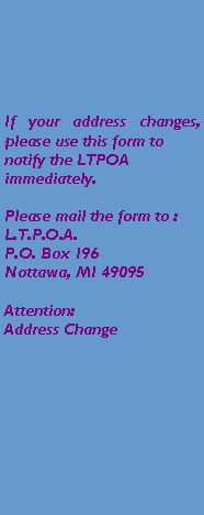Text Box: If your address changes, please use this form to notify the LTPOA immediately.Please mail the form to :L.T.P.O.A.P.O. Box 196Nottawa, MI 49095Attention:Address Change